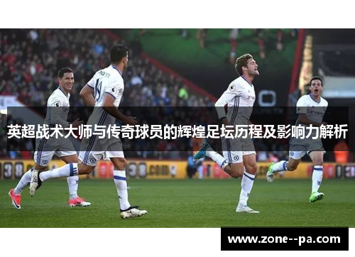 英超战术大师与传奇球员的辉煌足坛历程及影响力解析