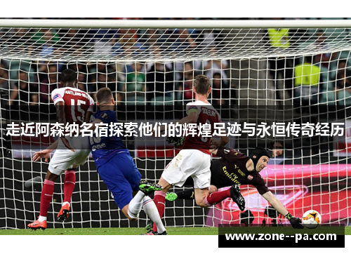 走近阿森纳名宿探索他们的辉煌足迹与永恒传奇经历