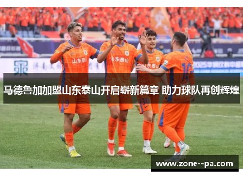 马德鲁加加盟山东泰山开启崭新篇章 助力球队再创辉煌