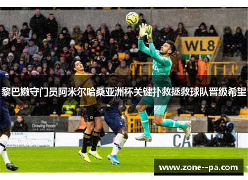 黎巴嫩守门员阿米尔哈桑亚洲杯关键扑救拯救球队晋级希望 黎巴嫩守门员阿米尔哈桑亚洲杯关键扑救拯救球队晋级希望