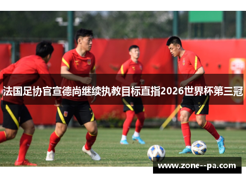 法国足协官宣德尚继续执教目标直指2026世界杯第三冠 法国足协官宣德尚继续执教目标直指2026世界杯第三冠