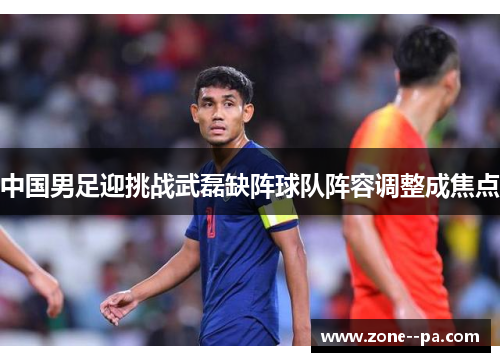 中国男足迎挑战武磊缺阵球队阵容调整成焦点 中国男足迎挑战武磊缺阵球队阵容调整成焦点