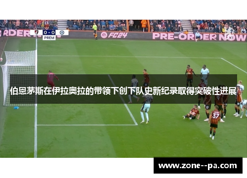 伯恩茅斯在伊拉奥拉的带领下创下队史新纪录取得突破性进展 伯恩茅斯在伊拉奥拉的带领下创下队史新纪录取得突破性进展