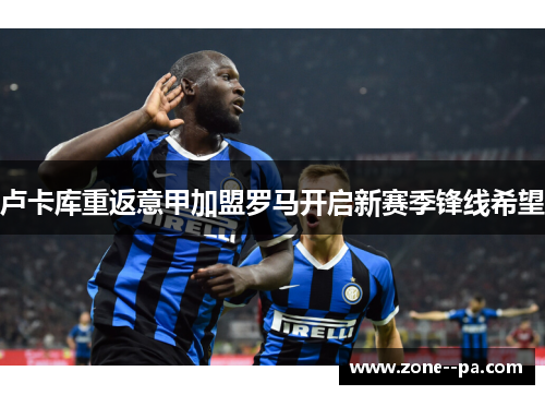 卢卡库重返意甲加盟罗马开启新赛季锋线希望 卢卡库重返意甲加盟罗马开启新赛季锋线希望