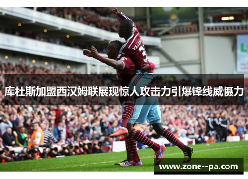 库杜斯加盟西汉姆联展现惊人攻击力引爆锋线威慑力