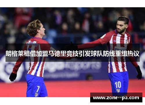 朗格莱租借加盟马德里竞技引发球队防线重组热议