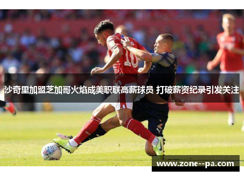 沙奇里加盟芝加哥火焰成美职联高薪球员 打破薪资纪录引发关注