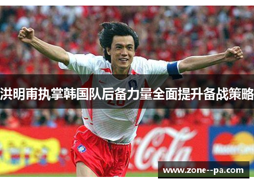 洪明甫执掌韩国队后备力量全面提升备战策略