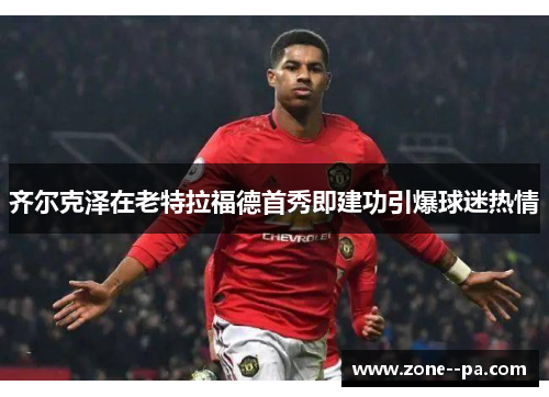 齐尔克泽在老特拉福德首秀即建功引爆球迷热情