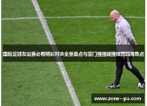 国际足球友谊赛必看精彩对决全景盘点与豪门强强碰撞指南四海焦点